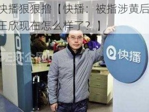 快播狠狠撸【快播：被指涉黄后，王欣现在怎么样了？】