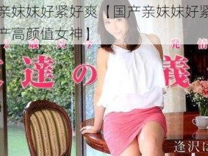 国产亲妺妺好紧好爽【国产亲妺妺好紧好爽，国产高颜值女神】