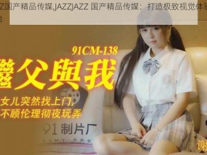 JAZZJAZZ国产精品传媒,JAZZJAZZ 国产精品传媒：打造极致视觉体验的成人影片平台