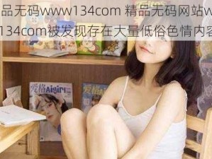 精品无码www134com 精品无码网站www134com被发现存在大量低俗色情内容