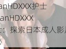 JapanHDXXX护士 JapanHDXXX 护士：探索日本成人影片的奥秘