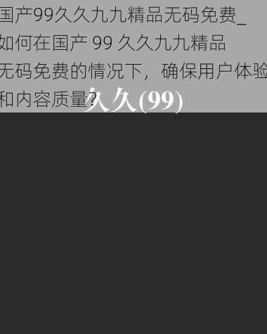 国产99久久九九精品无码免费_如何在国产 99 久久九九精品无码免费的情况下，确保用户体验和内容质量？