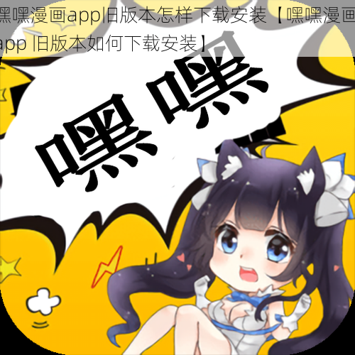 嘿嘿漫画app旧版本怎样下载安装【嘿嘿漫画 app 旧版本如何下载安装】