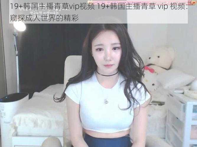 19+韩国主播青草vip视频 19+韩国主播青草 vip 视频：窥探成人世界的精彩