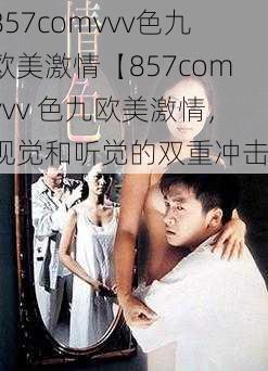 857comvvv色九欧美激情【857comvvv 色九欧美激情，视觉和听觉的双重冲击】