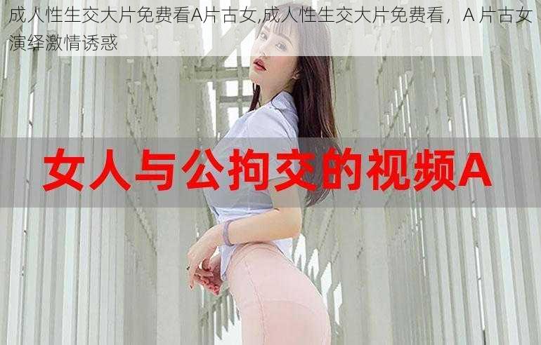 成人性生交大片免费看A片古女,成人性生交大片免费看，A 片古女演绎激情诱惑