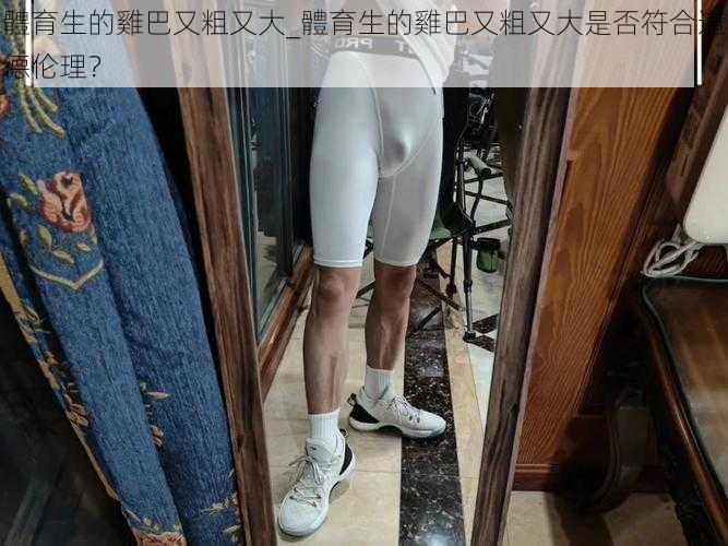 體育生的雞巴又粗又大_體育生的雞巴又粗又大是否符合道德伦理？