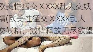 欧美性猛交ⅩXXX乱大交妖精(欧美性猛交ⅩXXX乱大交妖精，激情释放无尽欲望)