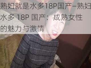 熟妇就是水多18P国产—熟妇水多 18P 国产：成熟女性的魅力与激情