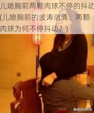 儿媳胸前两颗肉球不停的抖动(儿媳胸前的波涛汹涌：两颗肉球为何不停抖动？)