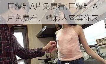 巨爆乳A片免费看;巨爆乳 A 片免费看，精彩内容等你来