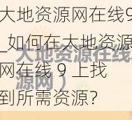 大地资源网在线9_如何在大地资源网在线 9 上找到所需资源？