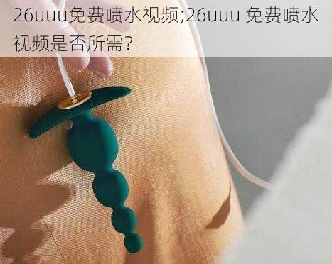 26uuu免费喷水视频;26uuu 免费喷水视频是否所需？